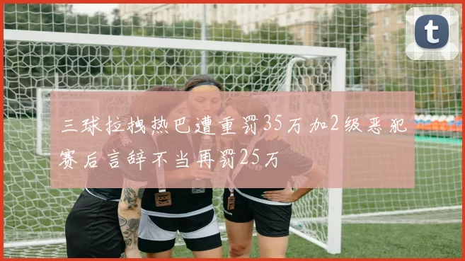 三球拉拽热巴遭重罚35万加2级恶犯赛后言辞不当再罚25万