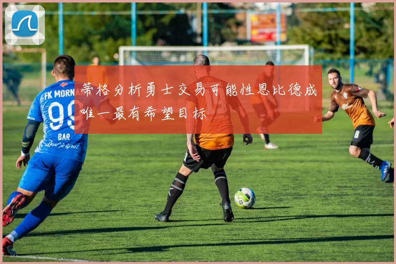 蒂格分析勇士交易可能性恩比德成唯一最有希望目标