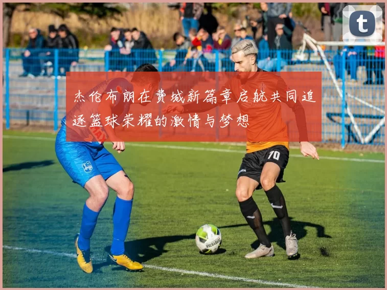 杰伦布朗在费城新篇章启航共同追逐篮球荣耀的激情与梦想