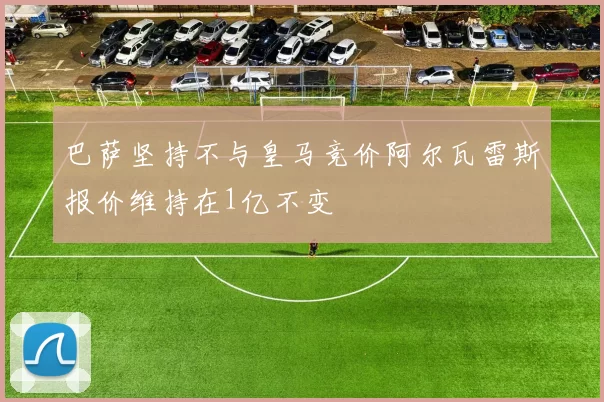 巴萨坚持不与皇马竞价阿尔瓦雷斯报价维持在1亿不变