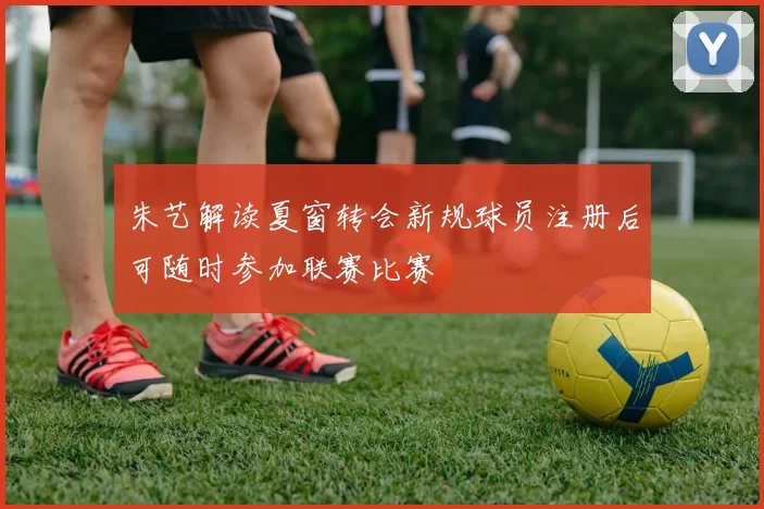 朱艺解读夏窗转会新规球员注册后可随时参加联赛比赛
