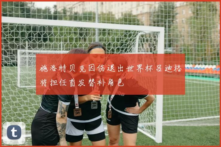 施洛特贝克因伤退出世界杯吕迪格将担任首发替补角色