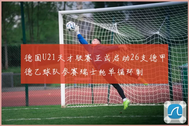 德国U21天才联赛正式启动26支德甲德乙球队参赛瑞士轮单循环制