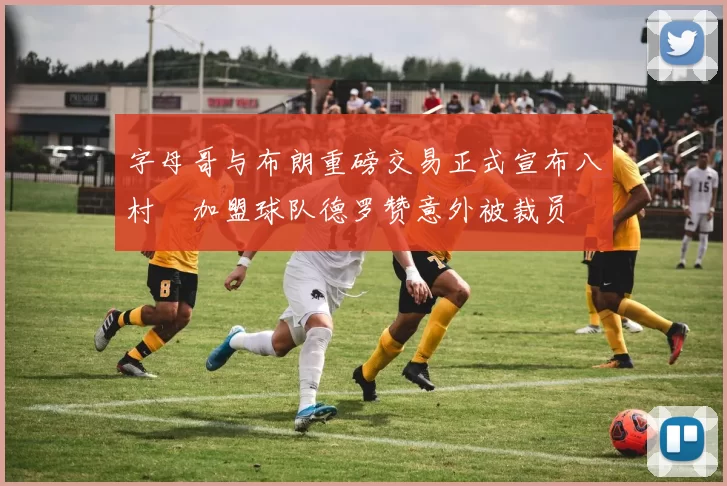 字母哥与布朗重磅交易正式宣布八村塁加盟球队德罗赞意外被裁员