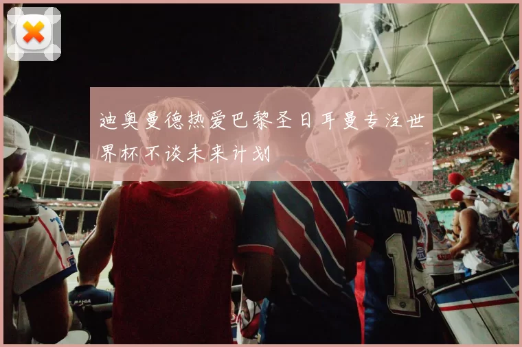 迪奥曼德热爱巴黎圣日耳曼专注世界杯不谈未来计划