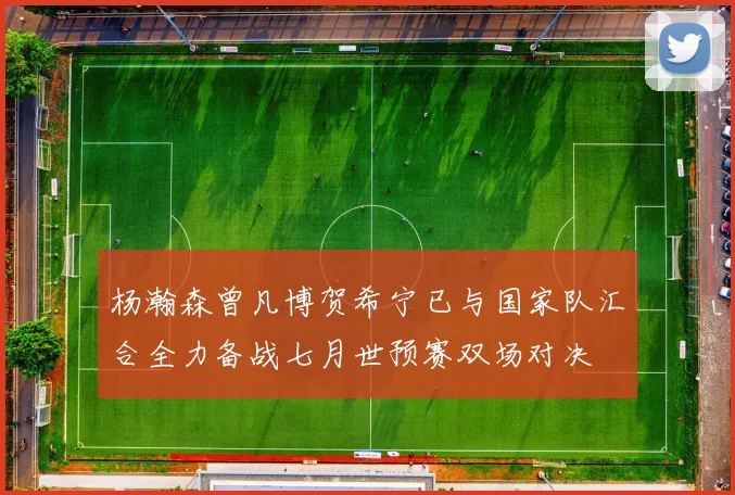 杨瀚森曾凡博贺希宁已与国家队汇合全力备战七月世预赛双场对决