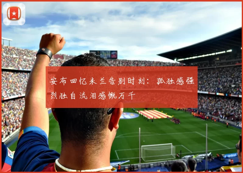 安布回忆米兰告别时刻：孤独感强烈独自流泪感慨万千