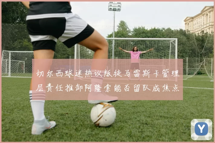 切尔西球迷热议叛徒马雷斯卡管理层责任推卸阿隆索能否留队成焦点