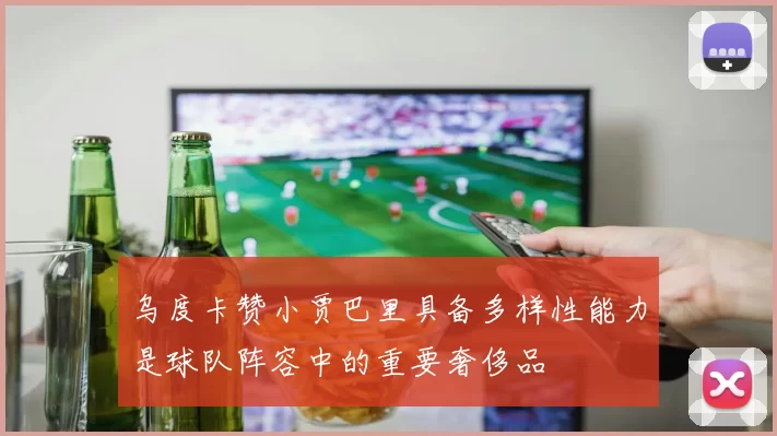乌度卡赞小贾巴里具备多样性能力是球队阵容中的重要奢侈品