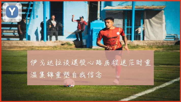 伊戈达拉谈退役心路历程迷茫时重温集锦重塑自我信念