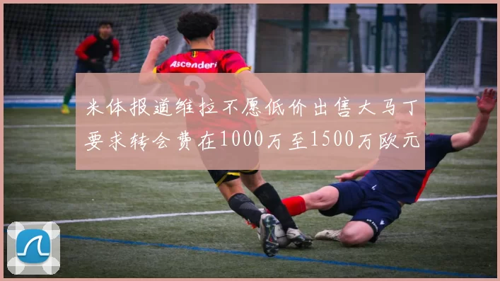 米体报道维拉不愿低价出售大马丁要求转会费在1000万至1500万欧元之间