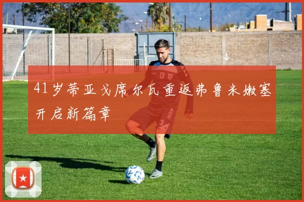 41岁蒂亚戈席尔瓦重返弗鲁米嫩塞开启新篇章