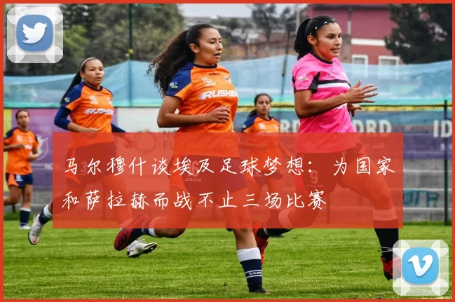马尔穆什谈埃及足球梦想：为国家和萨拉赫而战不止三场比赛