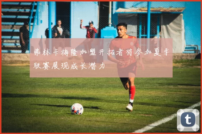 弗林卡梅隆加盟开拓者将参加夏季联赛展现成长潜力