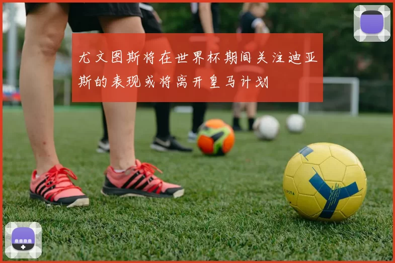 尤文图斯将在世界杯期间关注迪亚斯的表现或将离开皇马计划