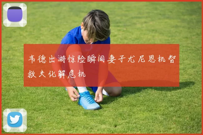 韦德出游惊险瞬间妻子尤尼恩机智救夫化解危机