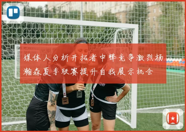 媒体人分析开拓者中锋竞争激烈杨瀚森夏季联赛提升自我展示机会