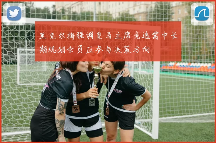 里克尔梅强调皇马主席竞选需中长期规划会员应参与决策方向