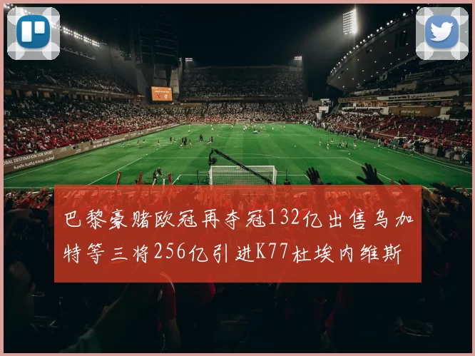 巴黎豪赌欧冠再夺冠132亿出售乌加特等三将256亿引进K77杜埃内维斯等五名新援