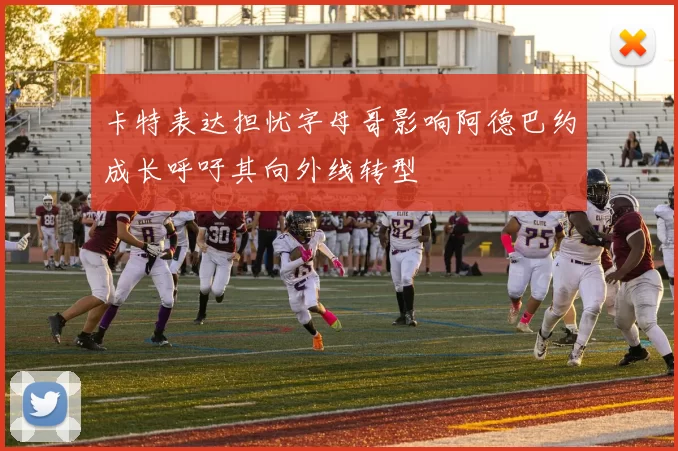卡特表达担忧字母哥影响阿德巴约成长呼吁其向外线转型