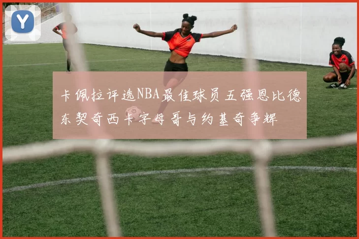 卡佩拉评选NBA最佳球员五强恩比德东契奇西卡字母哥与约基奇争辉