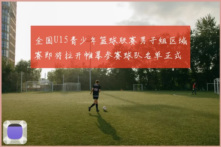 全国U15青少年篮球联赛男子组区域赛即将拉开帷幕参赛球队名单正式公布