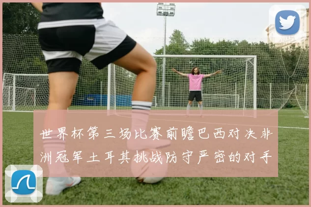 世界杯第三场比赛前瞻巴西对决非洲冠军土耳其挑战防守严密的对手