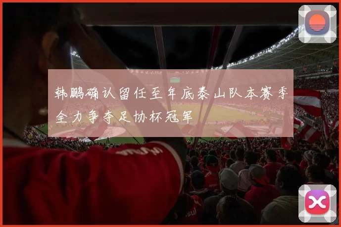 韩鹏确认留任至年底泰山队本赛季全力争夺足协杯冠军