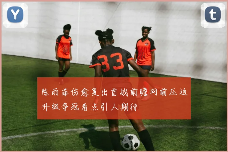 陈雨菲伤愈复出首战前瞻网前压迫升级争冠看点引人期待